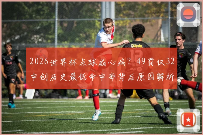 2026世界杯点球成心病?49罚仅32中创历史最低命中率背后原因解析