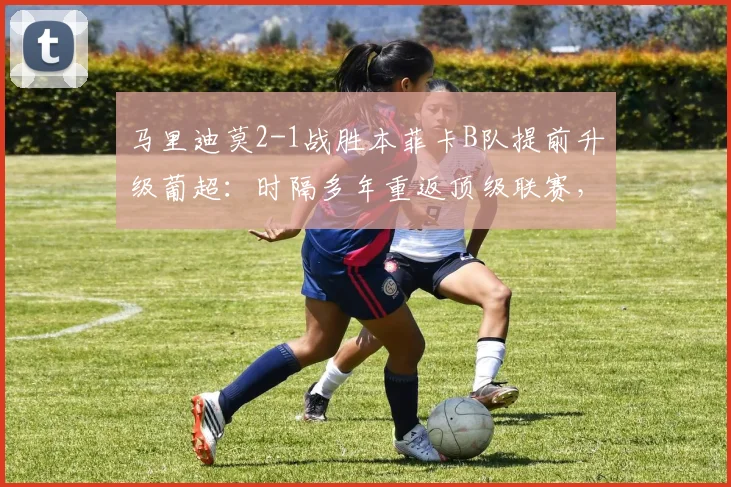 马里迪莫2-1战胜本菲卡B队提前升级葡超：时隔多年重返顶级联赛，关键球员与球迷庆祝现场一览